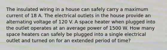 The insulated wiring in a house can safely carry a maximum current of 18 A. The electrical outlets in the house provide an alternating voltage of 120 V. A space heater when plugged into the outlet operates at an average power of 1500 W. How many space heaters can safely be plugged into a single electrical outlet and turned on for an extended period of time?