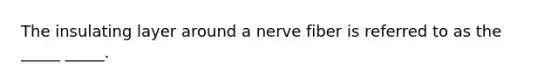 The insulating layer around a nerve fiber is referred to as the _____ _____.