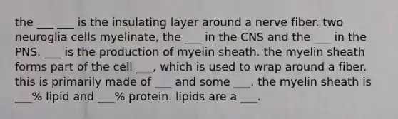 the ___ ___ is the insulating layer around a nerve fiber. two neuroglia cells myelinate, the ___ in the CNS and the ___ in the PNS. ___ is the production of myelin sheath. the myelin sheath forms part of the cell ___, which is used to wrap around a fiber. this is primarily made of ___ and some ___. the myelin sheath is ___% lipid and ___% protein. lipids are a ___.