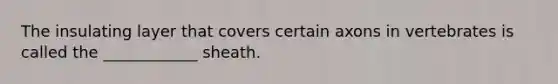 The insulating layer that covers certain axons in vertebrates is called the ____________ sheath.