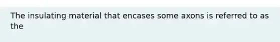The insulating material that encases some axons is referred to as the
