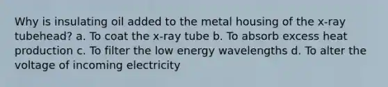 Why is insulating oil added to the metal housing of the x-ray tubehead? a. To coat the x-ray tube b. To absorb excess heat production c. To filter the low energy wavelengths d. To alter the voltage of incoming electricity