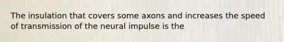 The insulation that covers some axons and increases the speed of transmission of the neural impulse is the