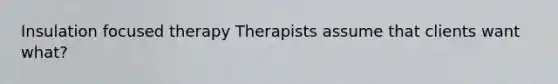 Insulation focused therapy Therapists assume that clients want what?