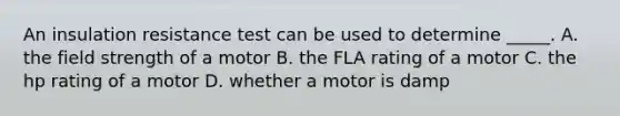 An insulation resistance test can be used to determine​ _____. A. the field strength of a motor B. the FLA rating of a motor C. the hp rating of a motor D. whether a motor is damp