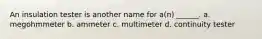 An insulation tester is another name for a(n) ______. a. megohmmeter b. ammeter c. multimeter d. continuity tester