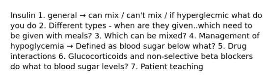 Insulin 1. general → can mix / can't mix / if hyperglecmic what do you do 2. Different types - when are they given..which need to be given with meals? 3. Which can be mixed? 4. Management of hypoglycemia → Defined as blood sugar below what? 5. Drug interactions 6. Glucocorticoids and non-selective beta blockers do what to blood sugar levels? 7. Patient teaching