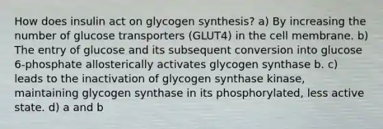 How does insulin act on glycogen synthesis? a) By increasing the number of glucose transporters (GLUT4) in the cell membrane. b) The entry of glucose and its subsequent conversion into glucose 6-phosphate allosterically activates glycogen synthase b. c) leads to the inactivation of glycogen synthase kinase, maintaining glycogen synthase in its phosphorylated, less active state. d) a and b