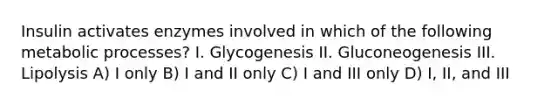 Insulin activates enzymes involved in which of the following metabolic processes? I. Glycogenesis II. Gluconeogenesis III. Lipolysis A) I only B) I and II only C) I and III only D) I, II, and III