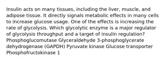 Insulin acts on many tissues, including the liver, muscle, and adipose tissue. It directly signals metabolic effects in many cells to increase glucose usage. One of the effects is increasing the rate of glycolysis. Which glycolytic enzyme is a major regulator of glycolysis throughput and a target of insulin regulation? Phosphoglucomutase Glyceraldehyde 3-phosphoglycerate dehydrogenase (GAPDH) Pyruvate kinase Glucose transporter Phosphofructokinase 1