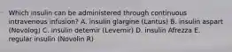 Which insulin can be administered through continuous intravenous infusion? A. insulin glargine (Lantus) B. insulin aspart (Novolog) C. insulin detemir (Levemir) D. insulin Afrezza E. regular insulin (Novolin R)