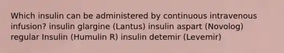 Which insulin can be administered by continuous intravenous infusion? insulin glargine (Lantus) insulin aspart (Novolog) regular Insulin (Humulin R) insulin detemir (Levemir)