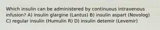 Which insulin can be administered by continuous intravenous infusion? A) insulin glargine (Lantus) B) insulin aspart (Novolog) C) regular insulin (Humulin R) D) insulin detemir (Levemir)