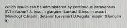 Which insulin can be administered by continuous intravenous (IV) infusion? A. Insulin glargine (Lantus) B.Insulin aspart (Novolog) C.Insulin detemir (Levemir) D.Regular insulin (Humulin R)