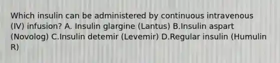 Which insulin can be administered by continuous intravenous (IV) infusion? A. Insulin glargine (Lantus) B.Insulin aspart (Novolog) C.Insulin detemir (Levemir) D.Regular insulin (Humulin R)