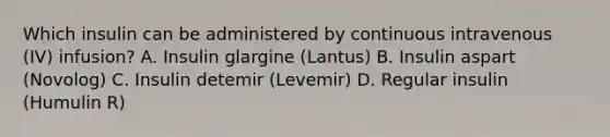 Which insulin can be administered by continuous intravenous (IV) infusion? A. Insulin glargine (Lantus) B. Insulin aspart (Novolog) C. Insulin detemir (Levemir) D. Regular insulin (Humulin R)