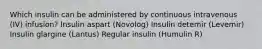 Which insulin can be administered by continuous intravenous (IV) infusion? Insulin aspart (Novolog) Insulin detemir (Levemir) Insulin glargine (Lantus) Regular insulin (Humulin R)