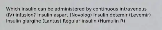 Which insulin can be administered by continuous intravenous (IV) infusion? Insulin aspart (Novolog) Insulin detemir (Levemir) Insulin glargine (Lantus) Regular insulin (Humulin R)