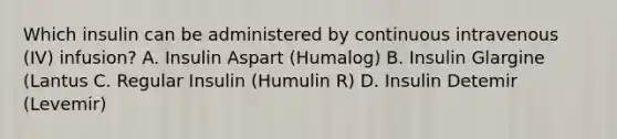 Which insulin can be administered by continuous intravenous (IV) infusion? A. Insulin Aspart (Humalog) B. Insulin Glargine (Lantus C. Regular Insulin (Humulin R) D. Insulin Detemir (Levemir)