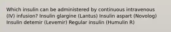 Which insulin can be administered by continuous intravenous (IV) infusion? Insulin glargine (Lantus) Insulin aspart (Novolog) Insulin detemir (Levemir) Regular insulin (Humulin R)