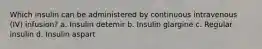 Which insulin can be administered by continuous intravenous (IV) infusion? a. Insulin detemir b. Insulin glargine c. Regular insulin d. Insulin aspart