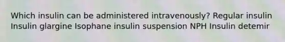 Which insulin can be administered intravenously? Regular insulin Insulin glargine Isophane insulin suspension NPH Insulin detemir