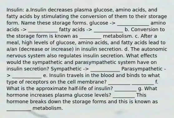 Insulin: a.Insulin decreases plasma glucose, amino acids, and fatty acids by stimulating the conversion of them to their storage form. Name these storage forms. glucose -> _____________ amino acids -> ____________ fatty acids -> ____________ b. Conversion to the storage form is known as _________ metabolism. c. After a meal, high levels of glucose, amino acids, and fatty acids lead to a/an (decrease or increase) in insulin secretion. d. The autonomic nervous system also regulates insulin secretion. What effects would the sympathetic and parasympathetic system have on insulin secretion? Sympathetic -> ____________ Parasympathetic -> ____________ e. Insulin travels in the blood and binds to what type of receptors on the cell membrane? _________ _________ f. What is the approximate half-life of insulin? _________ g. What hormone increases plasma glucose levels? _________ This hormone breaks down the storage forms and this is known as __________ metabolism.