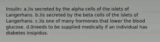 Insulin: a.)is secreted by the alpha cells of the islets of Langerhans. b.)is secreted by the beta cells of the islets of Langerhans. c.)is one of many hormones that lower the blood glucose. d.0needs to be supplied medically if an individual has diabetes insipidus.