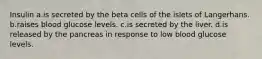 Insulin a.is secreted by the beta cells of the islets of Langerhans. b.raises blood glucose levels. c.is secreted by the liver. d.is released by the pancreas in response to low blood glucose levels.