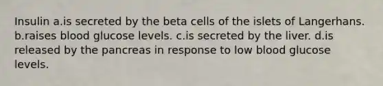 Insulin a.is secreted by the beta cells of the islets of Langerhans. b.raises blood glucose levels. c.is secreted by the liver. d.is released by <a href='https://www.questionai.com/knowledge/kITHRba4Cd-the-pancreas' class='anchor-knowledge'>the pancreas</a> in response to low blood glucose levels.