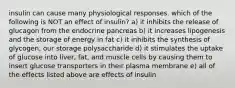 insulin can cause many physiological responses. which of the following is NOT an effect of insulin? a) it inhibits the release of glucagon from the endocrine pancreas b) it increases lipogenesis and the storage of energy in fat c) it inhibits the synthesis of glycogen, our storage polysaccharide d) it stimulates the uptake of glucose into liver, fat, and muscle cells by causing them to insert glucose transporters in their plasma membrane e) all of the effects listed above are effects of insulin