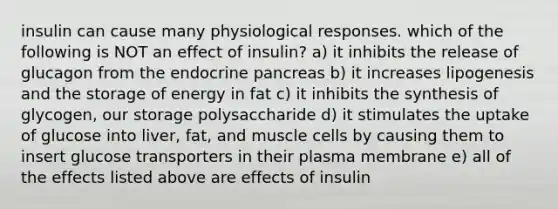 insulin can cause many physiological responses. which of the following is NOT an effect of insulin? a) it inhibits the release of glucagon from the endocrine pancreas b) it increases lipogenesis and the storage of energy in fat c) it inhibits the synthesis of glycogen, our storage polysaccharide d) it stimulates the uptake of glucose into liver, fat, and muscle cells by causing them to insert glucose transporters in their plasma membrane e) all of the effects listed above are effects of insulin