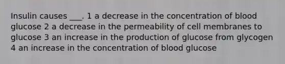 Insulin causes ___. 1 a decrease in the concentration of blood glucose 2 a decrease in the permeability of cell membranes to glucose 3 an increase in the production of glucose from glycogen 4 an increase in the concentration of blood glucose