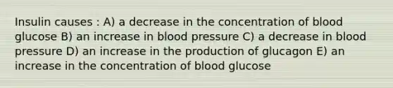 Insulin causes : A) a decrease in the concentration of blood glucose B) an increase in blood pressure C) a decrease in blood pressure D) an increase in the production of glucagon E) an increase in the concentration of blood glucose