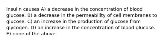 Insulin causes A) a decrease in the concentration of blood glucose. B) a decrease in the permeability of cell membranes to glucose. C) an increase in the production of glucose from glycogen. D) an increase in the concentration of blood glucose. E) none of the above.