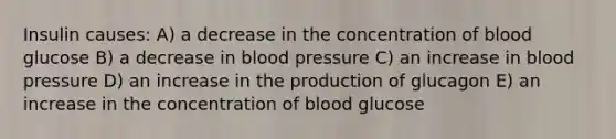 Insulin causes: A) a decrease in the concentration of blood glucose B) a decrease in blood pressure C) an increase in blood pressure D) an increase in the production of glucagon E) an increase in the concentration of blood glucose