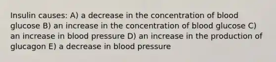 Insulin causes: A) a decrease in the concentration of blood glucose B) an increase in the concentration of blood glucose C) an increase in blood pressure D) an increase in the production of glucagon E) a decrease in blood pressure