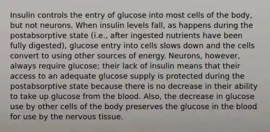 Insulin controls the entry of glucose into most cells of the body, but not neurons. When insulin levels fall, as happens during the postabsorptive state (i.e., after ingested nutrients have been fully digested), glucose entry into cells slows down and the cells convert to using other sources of energy. Neurons, however, always require glucose; their lack of insulin means that their access to an adequate glucose supply is protected during the postabsorptive state because there is no decrease in their ability to take up glucose from the blood. Also, the decrease in glucose use by other cells of the body preserves the glucose in the blood for use by the nervous tissue.