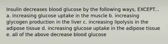 Insulin decreases blood glucose by the following ways, EXCEPT... a. increasing glucose uptake in the muscle b. increasing glycogen production in the liver c. increasing lipolysis in the adipose tissue d. increasing glucose uptake in the adipose tissue e. all of the above decrease blood glucose