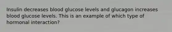 Insulin decreases blood glucose levels and glucagon increases blood glucose levels. This is an example of which type of hormonal interaction?