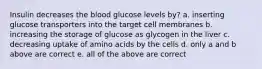 Insulin decreases the blood glucose levels by? a. inserting glucose transporters into the target cell membranes b. increasing the storage of glucose as glycogen in the liver c. decreasing uptake of amino acids by the cells d. only a and b above are correct e. all of the above are correct