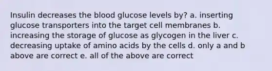 Insulin decreases the blood glucose levels by? a. inserting glucose transporters into the target cell membranes b. increasing the storage of glucose as glycogen in the liver c. decreasing uptake of amino acids by the cells d. only a and b above are correct e. all of the above are correct