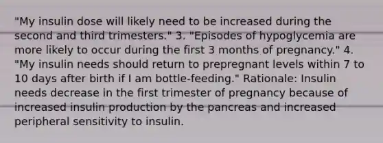 "My insulin dose will likely need to be increased during the second and third trimesters." 3. "Episodes of hypoglycemia are more likely to occur during the first 3 months of pregnancy." 4. "My insulin needs should return to prepregnant levels within 7 to 10 days after birth if I am bottle-feeding." Rationale: Insulin needs decrease in the first trimester of pregnancy because of increased insulin production by the pancreas and increased peripheral sensitivity to insulin.