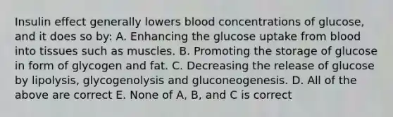 Insulin effect generally lowers blood concentrations of glucose, and it does so by: A. Enhancing the glucose uptake from blood into tissues such as muscles. B. Promoting the storage of glucose in form of glycogen and fat. C. Decreasing the release of glucose by lipolysis, glycogenolysis and gluconeogenesis. D. All of the above are correct E. None of A, B, and C is correct