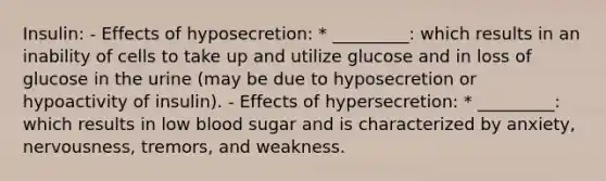 Insulin: - Effects of hyposecretion: * _________: which results in an inability of cells to take up and utilize glucose and in loss of glucose in the urine (may be due to hyposecretion or hypoactivity of insulin). - Effects of hypersecretion: * _________: which results in low blood sugar and is characterized by anxiety, nervousness, tremors, and weakness.