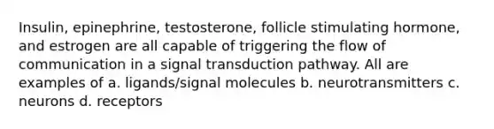 Insulin, epinephrine, testosterone, follicle stimulating hormone, and estrogen are all capable of triggering the flow of communication in a signal transduction pathway. All are examples of a. ligands/signal molecules b. neurotransmitters c. neurons d. receptors