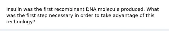 Insulin was the first recombinant DNA molecule produced. What was the first step necessary in order to take advantage of this technology?