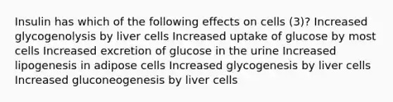 Insulin has which of the following effects on cells (3)? Increased glycogenolysis by liver cells Increased uptake of glucose by most cells Increased excretion of glucose in the urine Increased lipogenesis in adipose cells Increased glycogenesis by liver cells Increased gluconeogenesis by liver cells