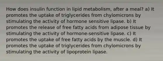 How does insulin function in lipid metabolism, after a meal? a) It promotes the uptake of triglycerides from chylomicrons by stimulating the activity of hormone sensitive lipase. b) It promotes the release of free fatty acids from adipose tissue by stimulating the activity of hormone-sensitive lipase. c) It promotes the uptake of free fatty acids by the muscle. d) It promotes the uptake of triglycerides from chylomicrons by stimulating the activity of lipoprotein lipase.