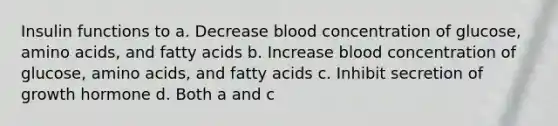 Insulin functions to a. Decrease blood concentration of glucose, amino acids, and fatty acids b. Increase blood concentration of glucose, amino acids, and fatty acids c. Inhibit secretion of growth hormone d. Both a and c